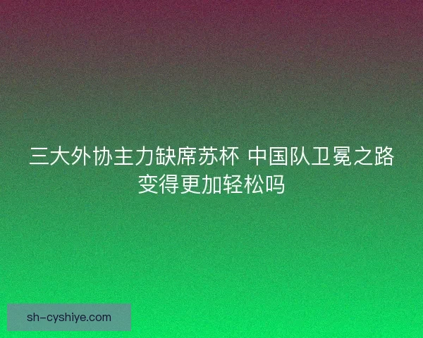 三大外协主力缺席苏杯 中国队卫冕之路变得更加轻松吗
