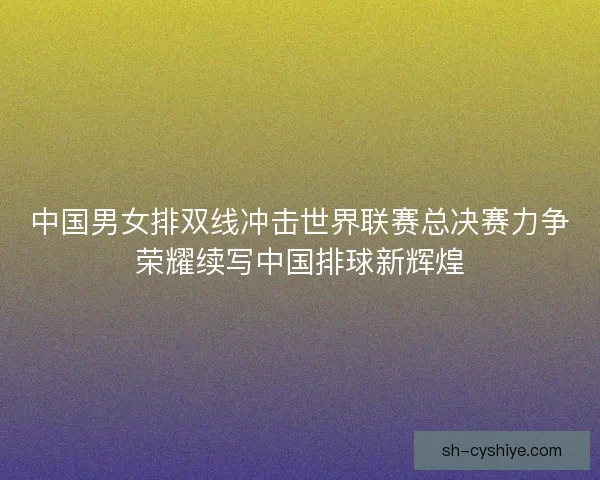中国男女排双线冲击世界联赛总决赛力争荣耀续写中国排球新辉煌