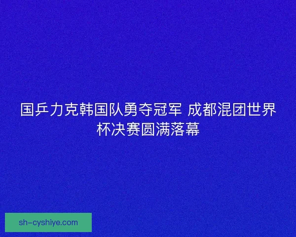 国乒力克韩国队勇夺冠军 成都混团世界杯决赛圆满落幕